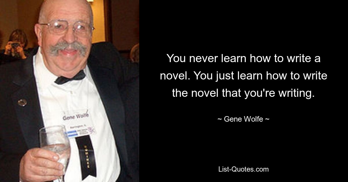 You never learn how to write a novel. You just learn how to write the novel that you're writing. — © Gene Wolfe