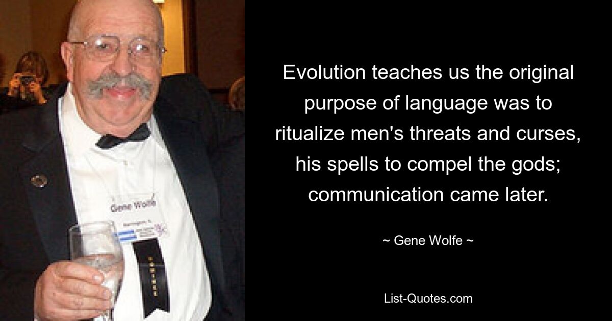 Evolution teaches us the original purpose of language was to ritualize men's threats and curses, his spells to compel the gods; communication came later. — © Gene Wolfe