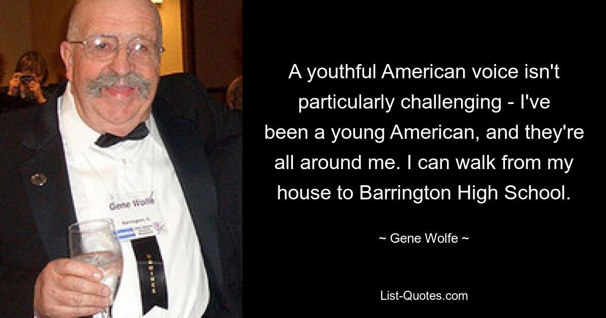 A youthful American voice isn't particularly challenging - I've been a young American, and they're all around me. I can walk from my house to Barrington High School. — © Gene Wolfe