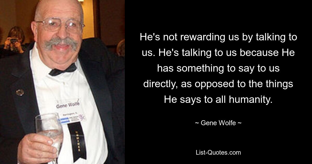 He's not rewarding us by talking to us. He's talking to us because He has something to say to us directly, as opposed to the things He says to all humanity. — © Gene Wolfe