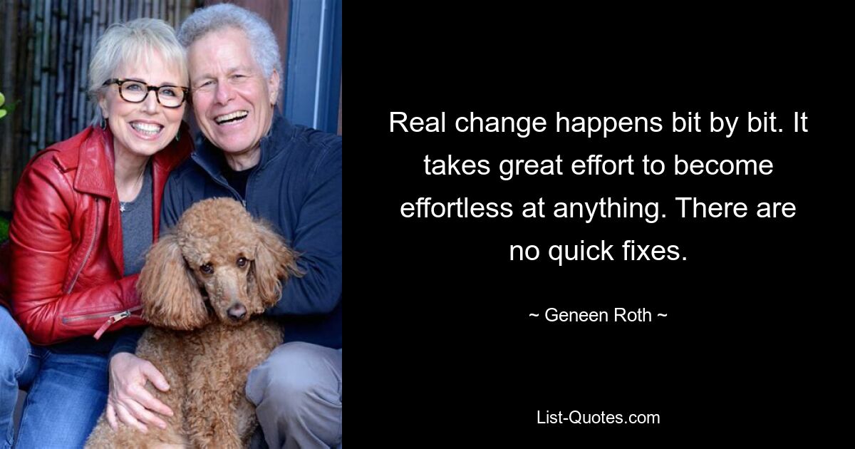 Real change happens bit by bit. It takes great effort to become effortless at anything. There are no quick fixes. — © Geneen Roth