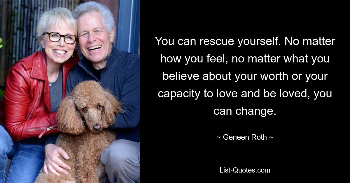 You can rescue yourself. No matter how you feel, no matter what you believe about your worth or your capacity to love and be loved, you can change. — © Geneen Roth