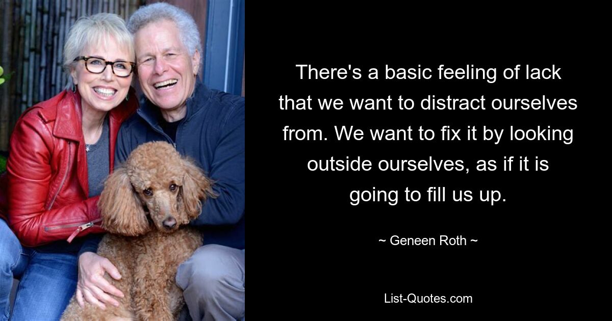 There's a basic feeling of lack that we want to distract ourselves from. We want to fix it by looking outside ourselves, as if it is going to fill us up. — © Geneen Roth