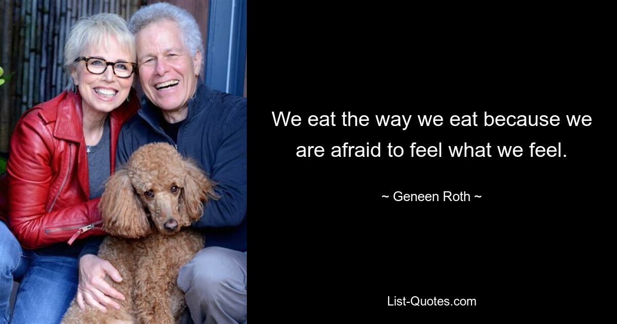 We eat the way we eat because we are afraid to feel what we feel. — © Geneen Roth