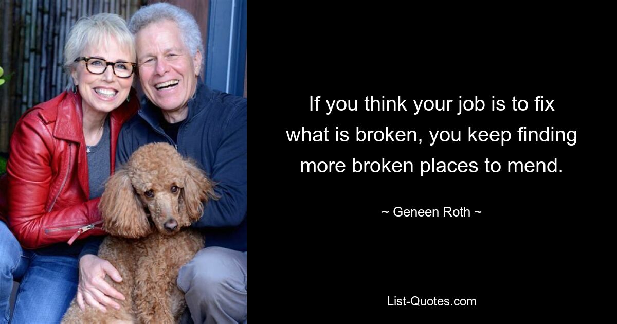 If you think your job is to fix what is broken, you keep finding more broken places to mend. — © Geneen Roth