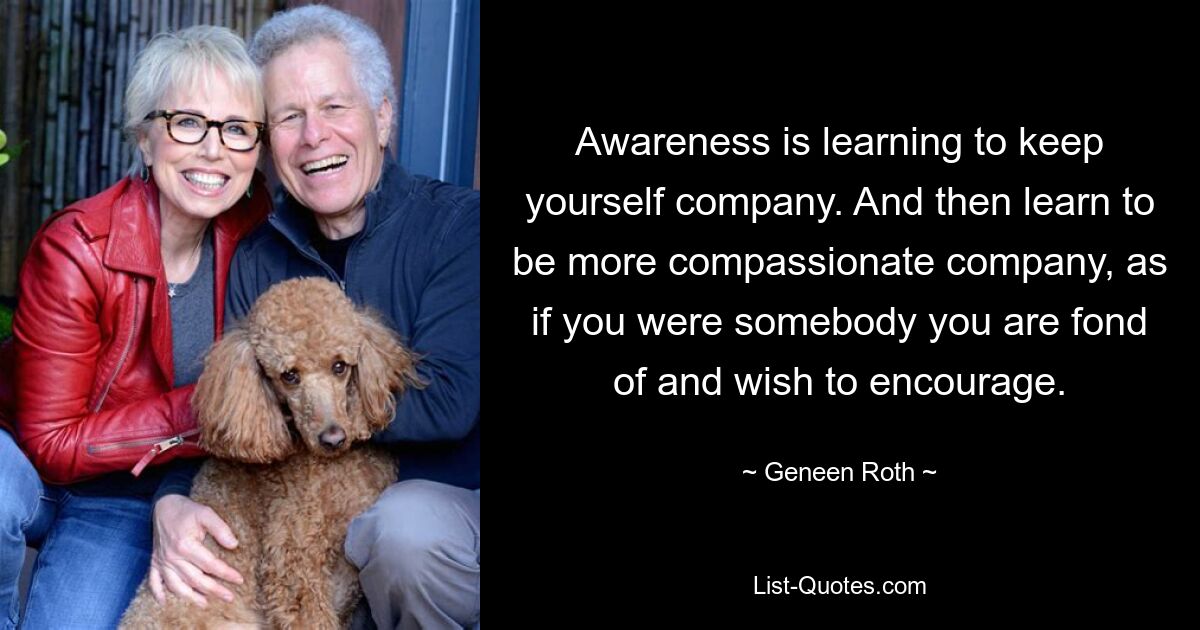 Awareness is learning to keep yourself company. And then learn to be more compassionate company, as if you were somebody you are fond of and wish to encourage. — © Geneen Roth