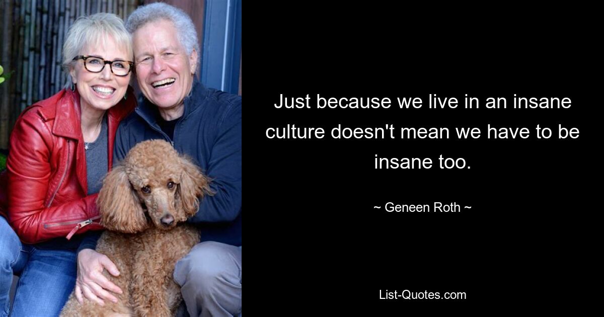 Just because we live in an insane culture doesn't mean we have to be insane too. — © Geneen Roth