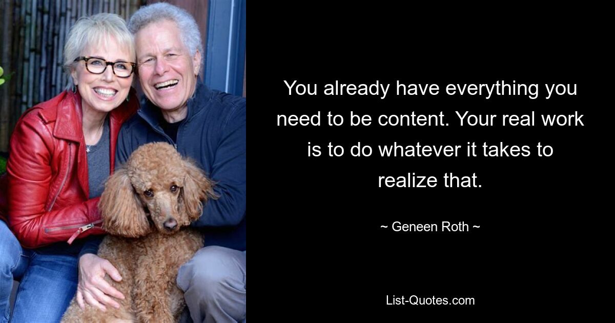 You already have everything you need to be content. Your real work is to do whatever it takes to realize that. — © Geneen Roth