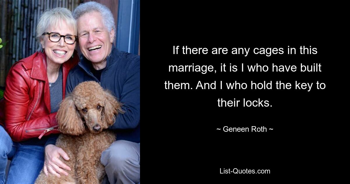 If there are any cages in this marriage, it is I who have built them. And I who hold the key to their locks. — © Geneen Roth