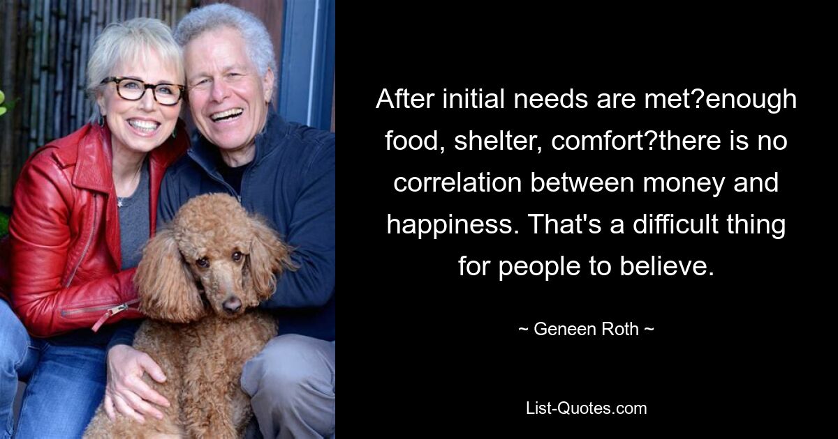 After initial needs are met?enough food, shelter, comfort?there is no correlation between money and happiness. That's a difficult thing for people to believe. — © Geneen Roth