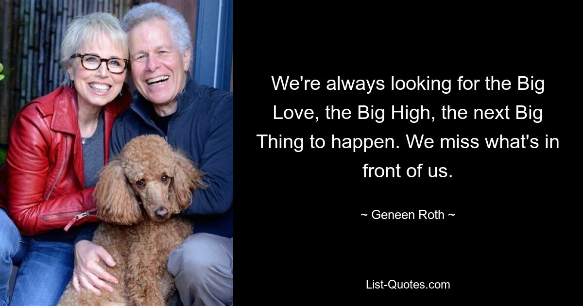 We're always looking for the Big Love, the Big High, the next Big Thing to happen. We miss what's in front of us. — © Geneen Roth