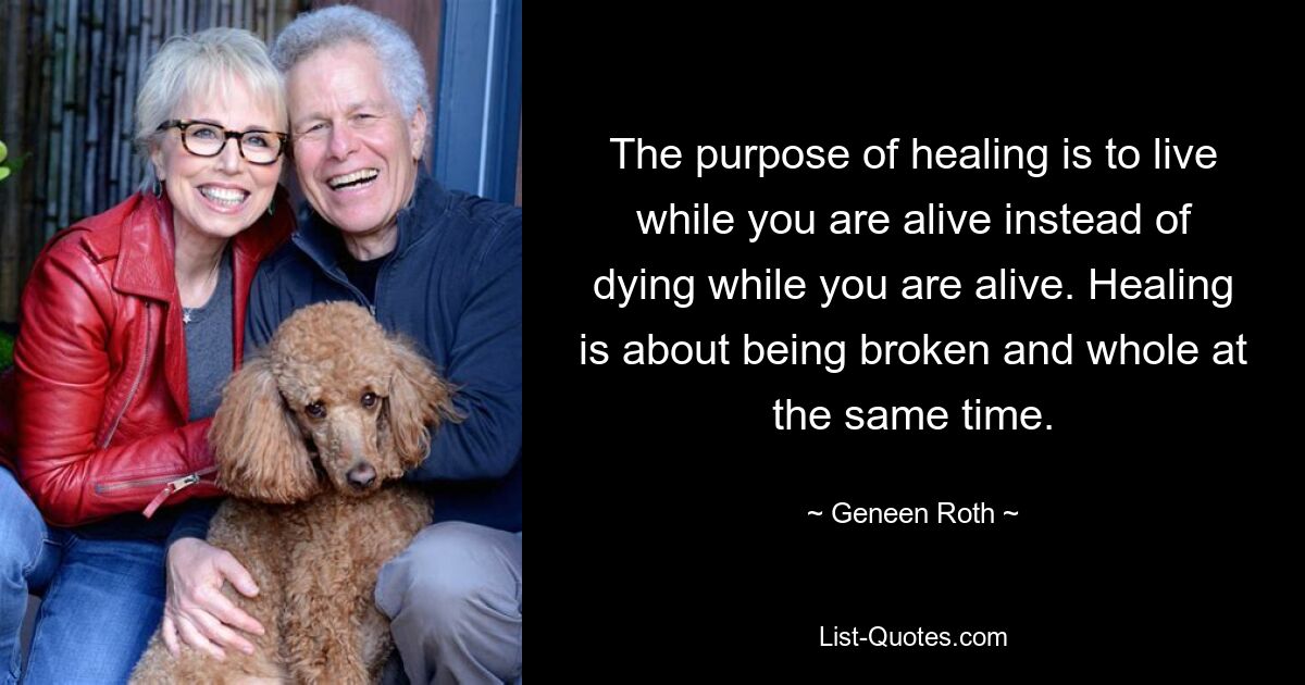 The purpose of healing is to live while you are alive instead of dying while you are alive. Healing is about being broken and whole at the same time. — © Geneen Roth