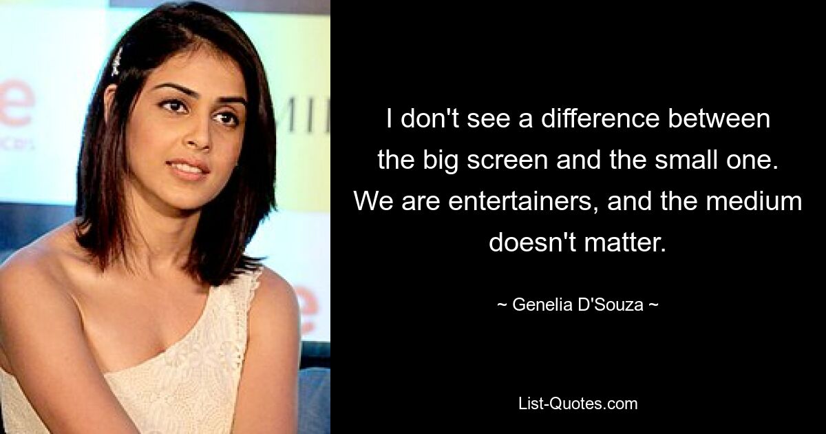 I don't see a difference between the big screen and the small one. We are entertainers, and the medium doesn't matter. — © Genelia D'Souza