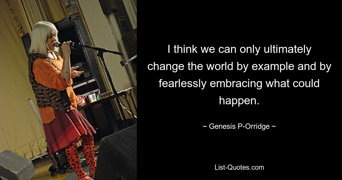 I think we can only ultimately change the world by example and by fearlessly embracing what could happen. — © Genesis P-Orridge