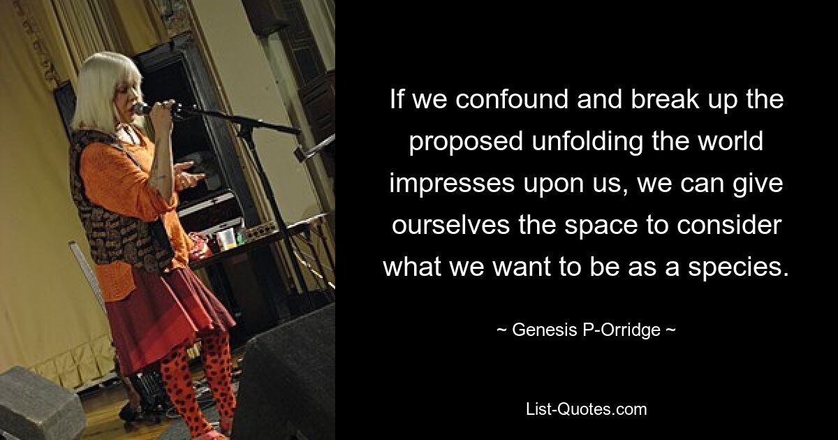 If we confound and break up the proposed unfolding the world impresses upon us, we can give ourselves the space to consider what we want to be as a species. — © Genesis P-Orridge