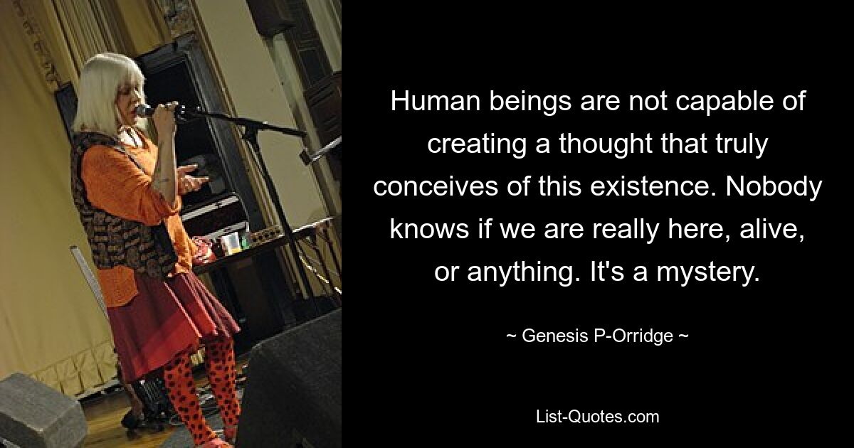 Human beings are not capable of creating a thought that truly conceives of this existence. Nobody knows if we are really here, alive, or anything. It's a mystery. — © Genesis P-Orridge