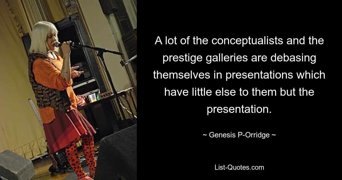 A lot of the conceptualists and the prestige galleries are debasing themselves in presentations which have little else to them but the presentation. — © Genesis P-Orridge