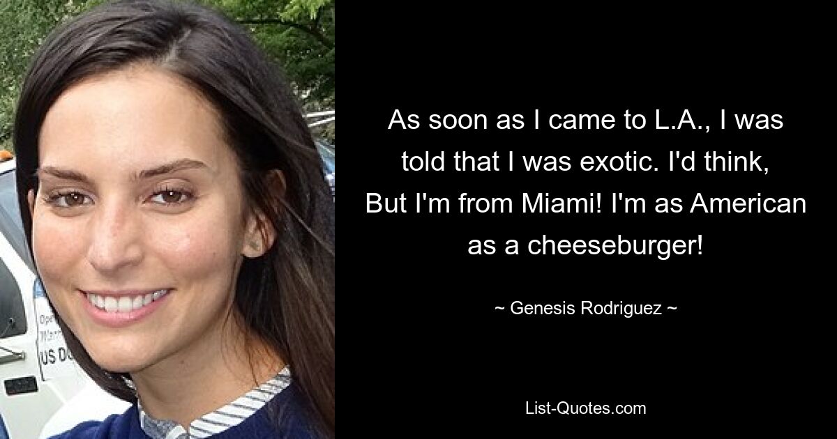 As soon as I came to L.A., I was told that I was exotic. I'd think, But I'm from Miami! I'm as American as a cheeseburger! — © Genesis Rodriguez