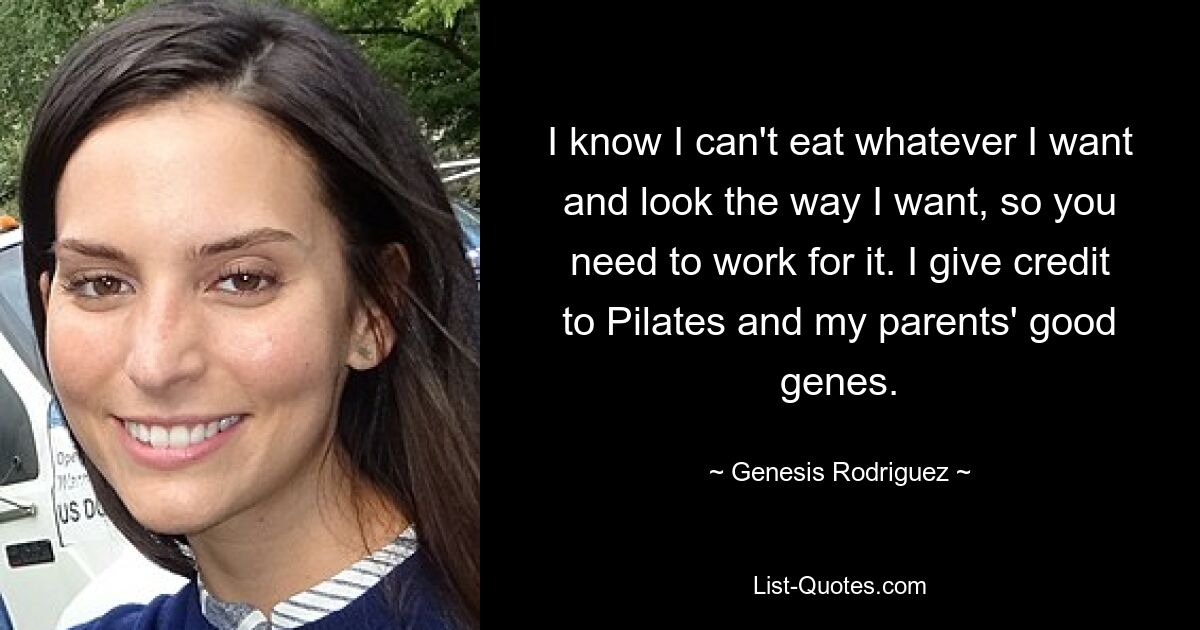 I know I can't eat whatever I want and look the way I want, so you need to work for it. I give credit to Pilates and my parents' good genes. — © Genesis Rodriguez