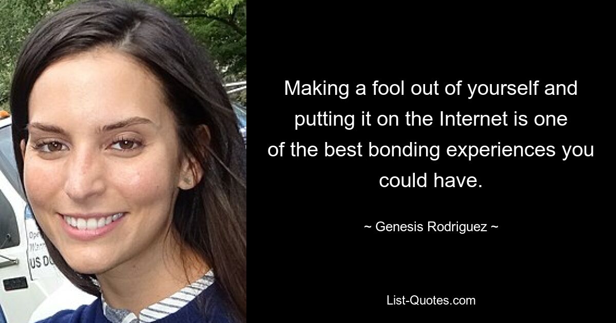 Making a fool out of yourself and putting it on the Internet is one of the best bonding experiences you could have. — © Genesis Rodriguez