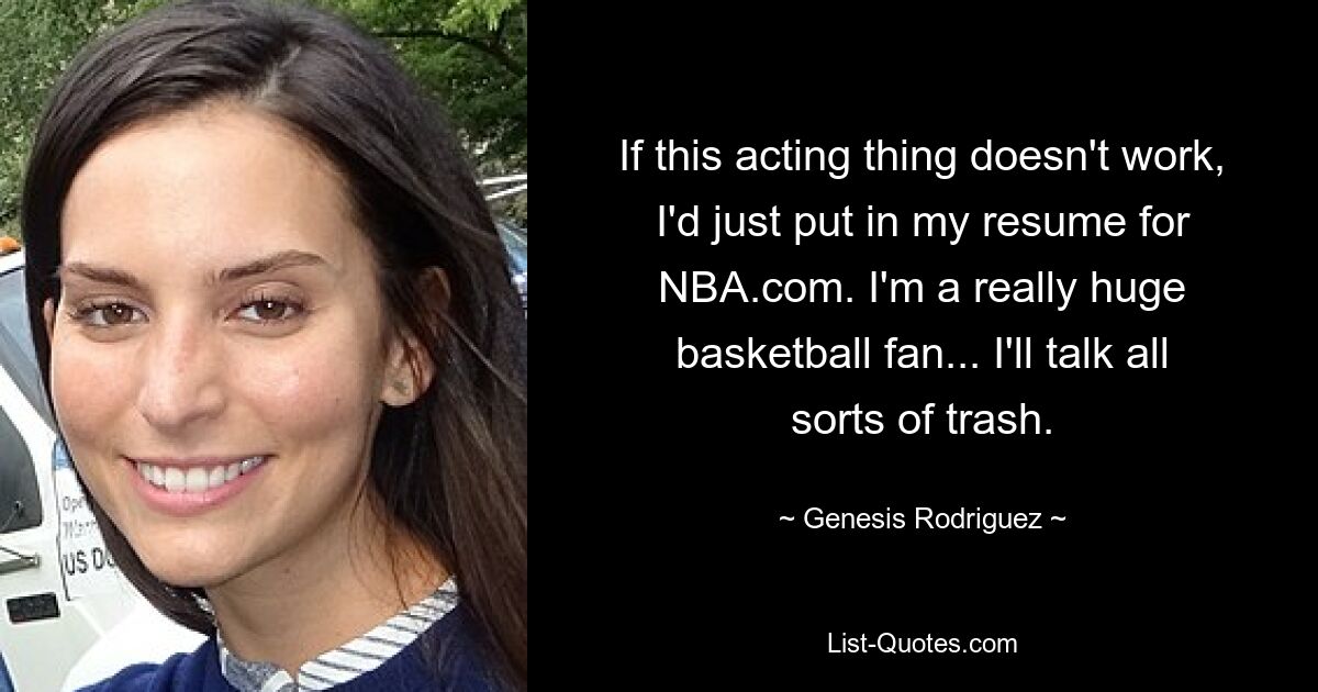 If this acting thing doesn't work, I'd just put in my resume for NBA.com. I'm a really huge basketball fan... I'll talk all sorts of trash. — © Genesis Rodriguez