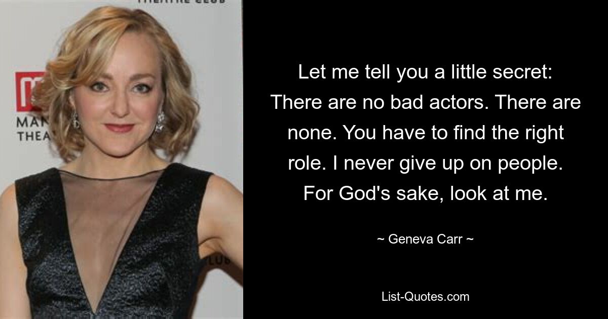 Let me tell you a little secret: There are no bad actors. There are none. You have to find the right role. I never give up on people. For God's sake, look at me. — © Geneva Carr