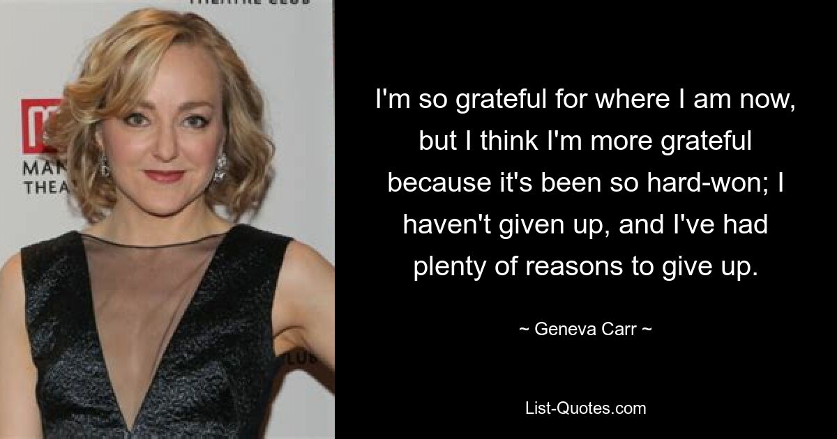 I'm so grateful for where I am now, but I think I'm more grateful because it's been so hard-won; I haven't given up, and I've had plenty of reasons to give up. — © Geneva Carr