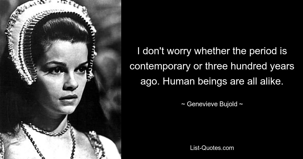 I don't worry whether the period is contemporary or three hundred years ago. Human beings are all alike. — © Genevieve Bujold