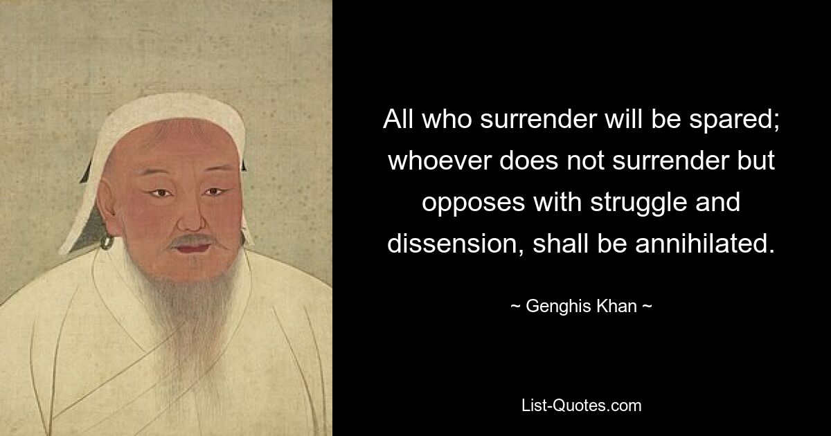 All who surrender will be spared; whoever does not surrender but opposes with struggle and dissension, shall be annihilated. — © Genghis Khan