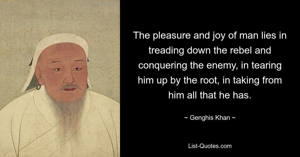 The pleasure and joy of man lies in treading down the rebel and conquering the enemy, in tearing him up by the root, in taking from him all that he has. — © Genghis Khan