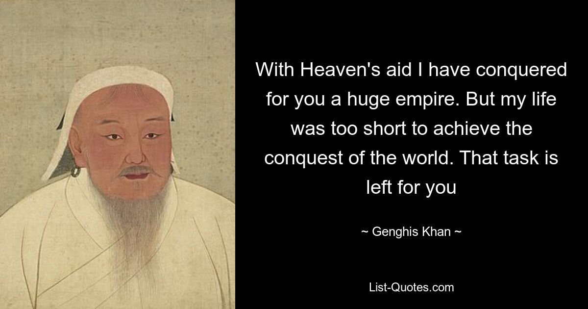 With Heaven's aid I have conquered for you a huge empire. But my life was too short to achieve the conquest of the world. That task is left for you — © Genghis Khan