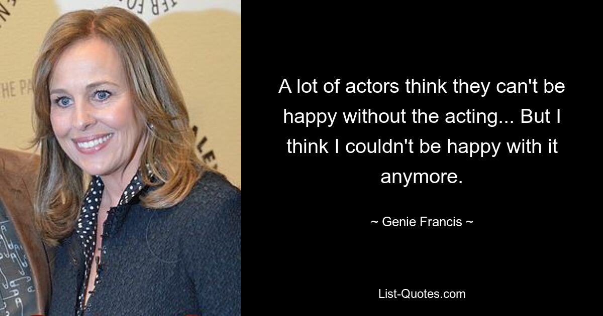 A lot of actors think they can't be happy without the acting... But I think I couldn't be happy with it anymore. — © Genie Francis