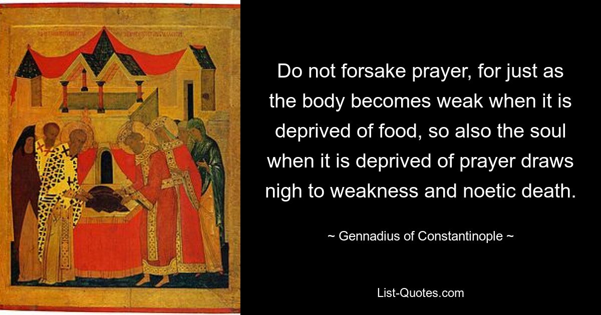 Do not forsake prayer, for just as the body becomes weak when it is deprived of food, so also the soul when it is deprived of prayer draws nigh to weakness and noetic death. — © Gennadius of Constantinople