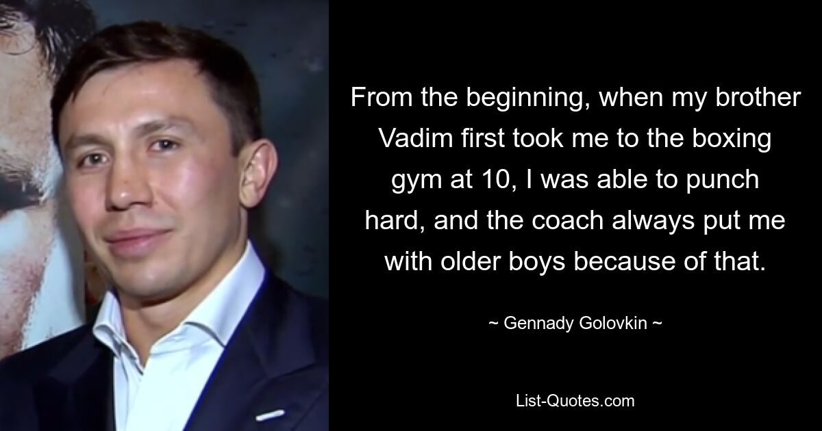 From the beginning, when my brother Vadim first took me to the boxing gym at 10, I was able to punch hard, and the coach always put me with older boys because of that. — © Gennady Golovkin