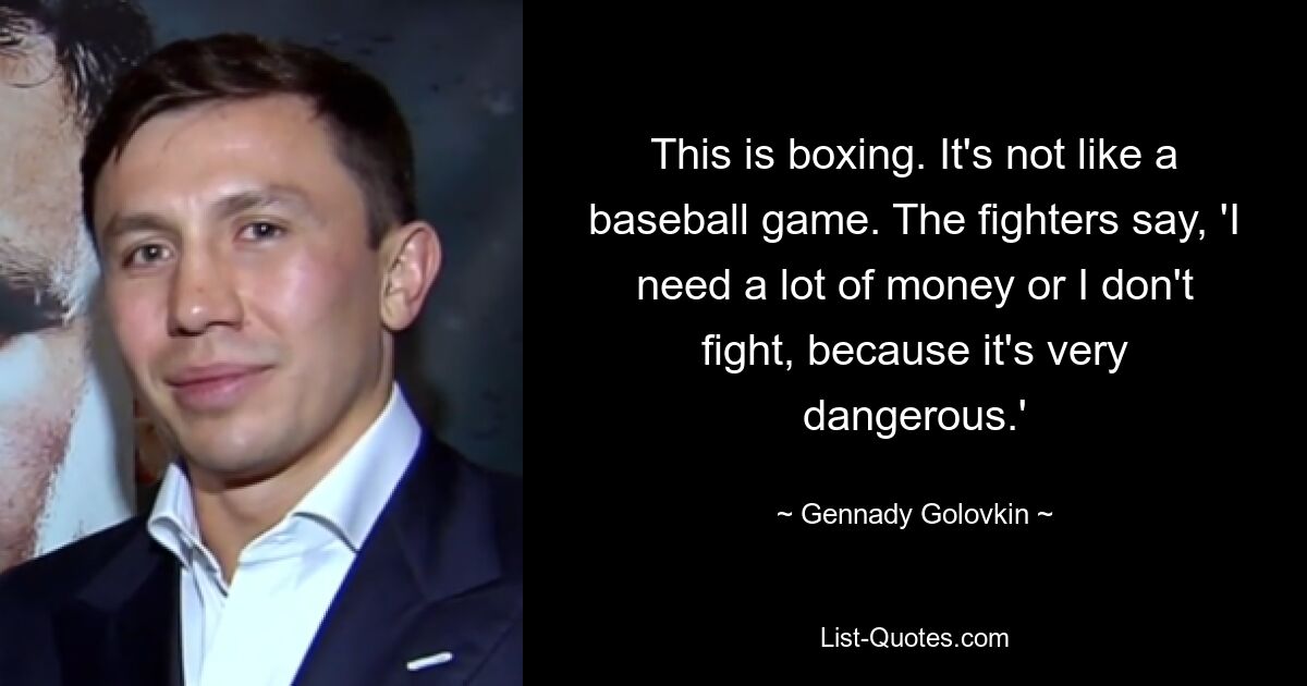 This is boxing. It's not like a baseball game. The fighters say, 'I need a lot of money or I don't fight, because it's very dangerous.' — © Gennady Golovkin