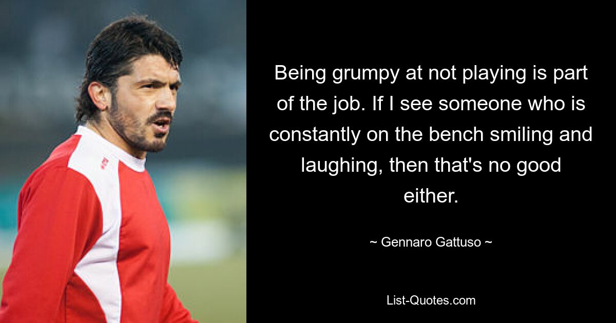 Being grumpy at not playing is part of the job. If I see someone who is constantly on the bench smiling and laughing, then that's no good either. — © Gennaro Gattuso