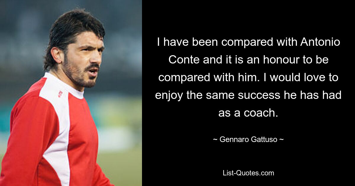 I have been compared with Antonio Conte and it is an honour to be compared with him. I would love to enjoy the same success he has had as a coach. — © Gennaro Gattuso