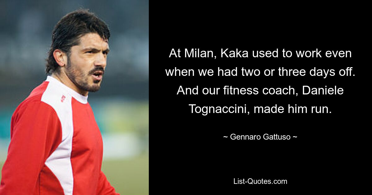 At Milan, Kaka used to work even when we had two or three days off. And our fitness coach, Daniele Tognaccini, made him run. — © Gennaro Gattuso