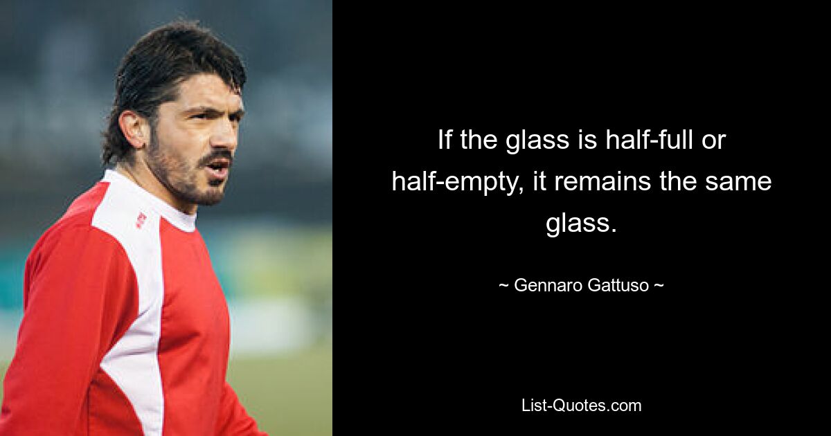 If the glass is half-full or half-empty, it remains the same glass. — © Gennaro Gattuso