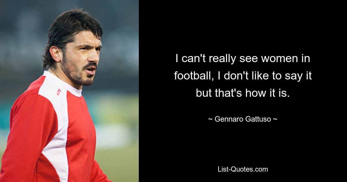 I can't really see women in football, I don't like to say it but that's how it is. — © Gennaro Gattuso