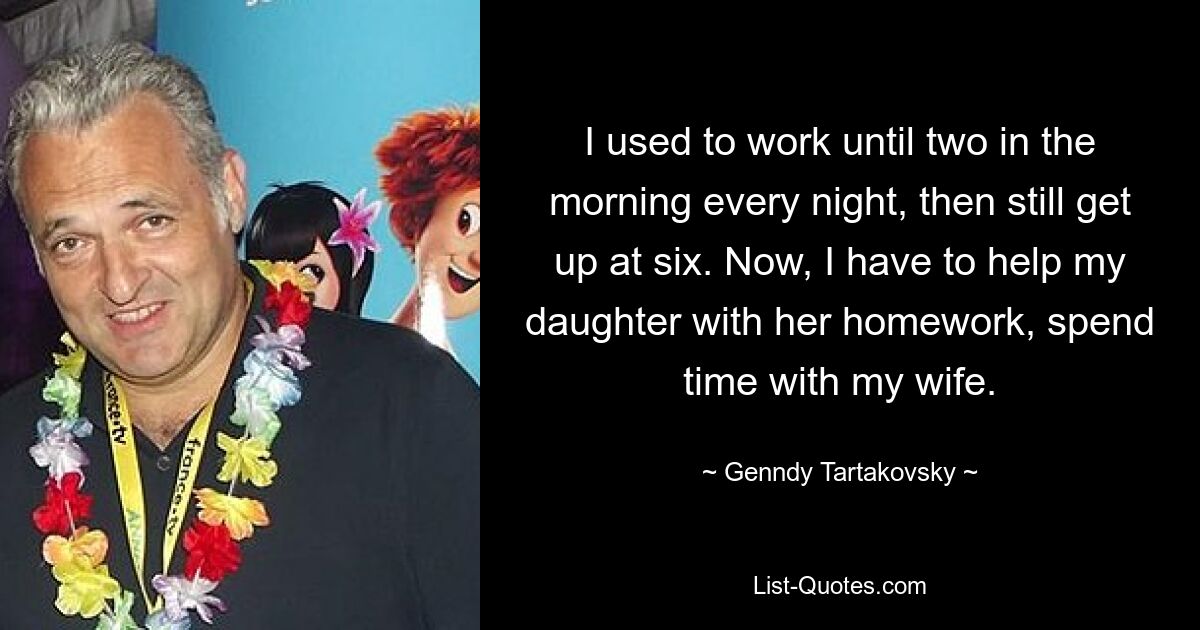 I used to work until two in the morning every night, then still get up at six. Now, I have to help my daughter with her homework, spend time with my wife. — © Genndy Tartakovsky