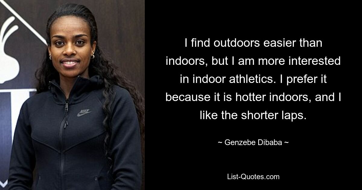 I find outdoors easier than indoors, but I am more interested in indoor athletics. I prefer it because it is hotter indoors, and I like the shorter laps. — © Genzebe Dibaba