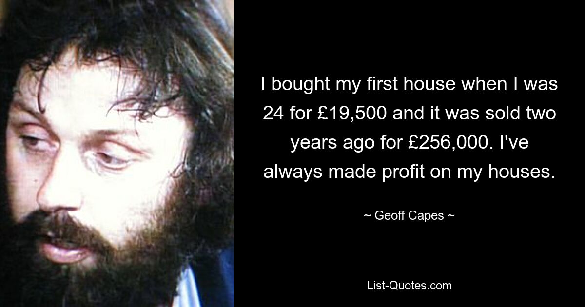 I bought my first house when I was 24 for £19,500 and it was sold two years ago for £256,000. I've always made profit on my houses. — © Geoff Capes