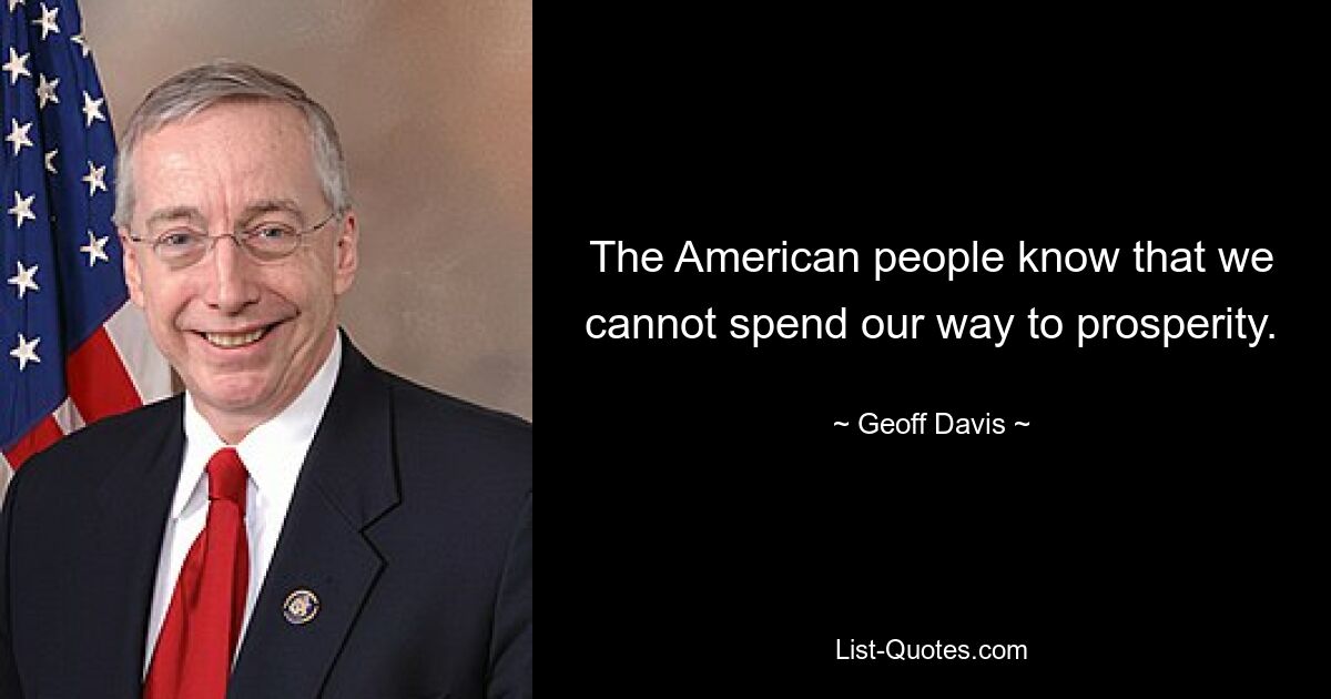 The American people know that we cannot spend our way to prosperity. — © Geoff Davis