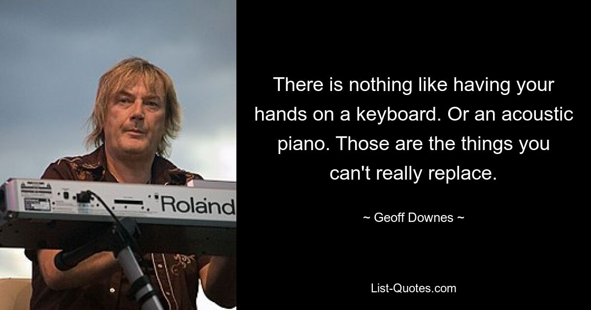 There is nothing like having your hands on a keyboard. Or an acoustic piano. Those are the things you can't really replace. — © Geoff Downes