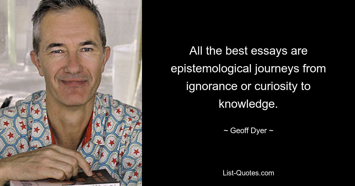 All the best essays are epistemological journeys from ignorance or curiosity to knowledge. — © Geoff Dyer