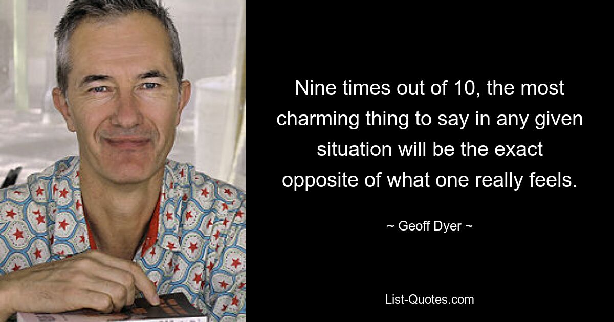 Nine times out of 10, the most charming thing to say in any given situation will be the exact opposite of what one really feels. — © Geoff Dyer