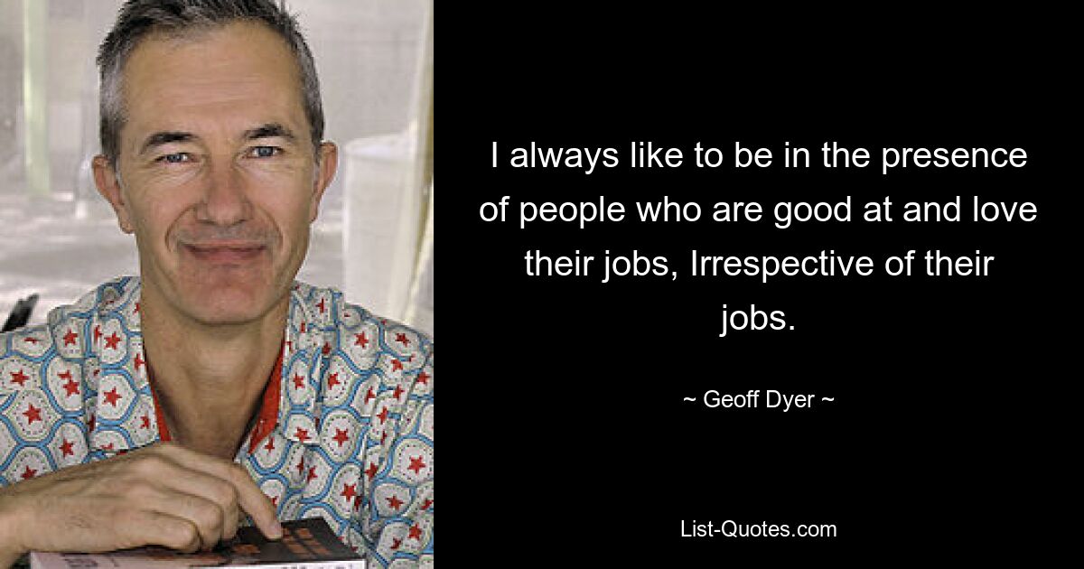 I always like to be in the presence of people who are good at and love their jobs, Irrespective of their jobs. — © Geoff Dyer