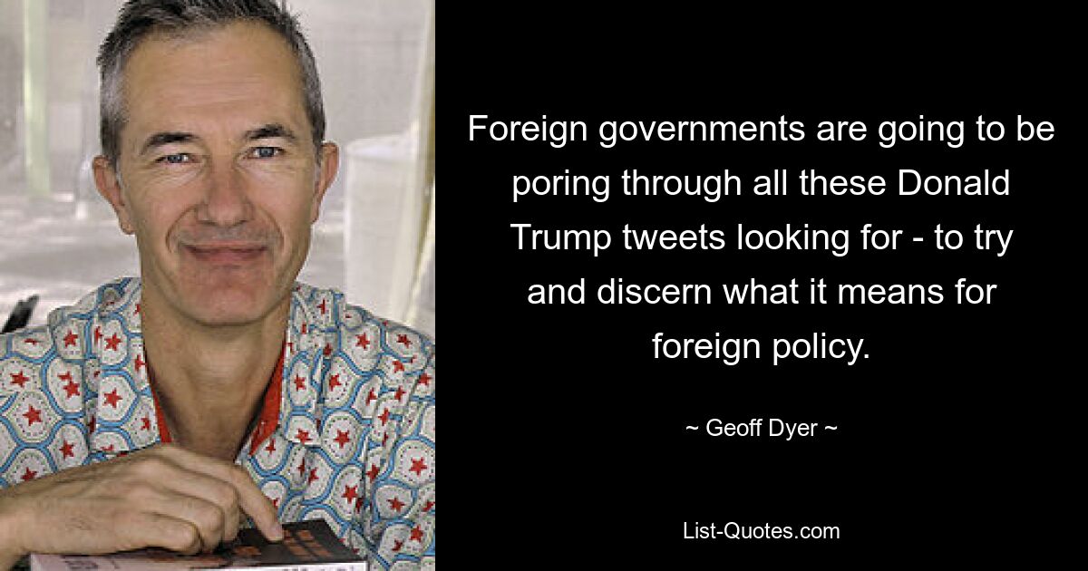 Foreign governments are going to be poring through all these Donald Trump tweets looking for - to try and discern what it means for foreign policy. — © Geoff Dyer