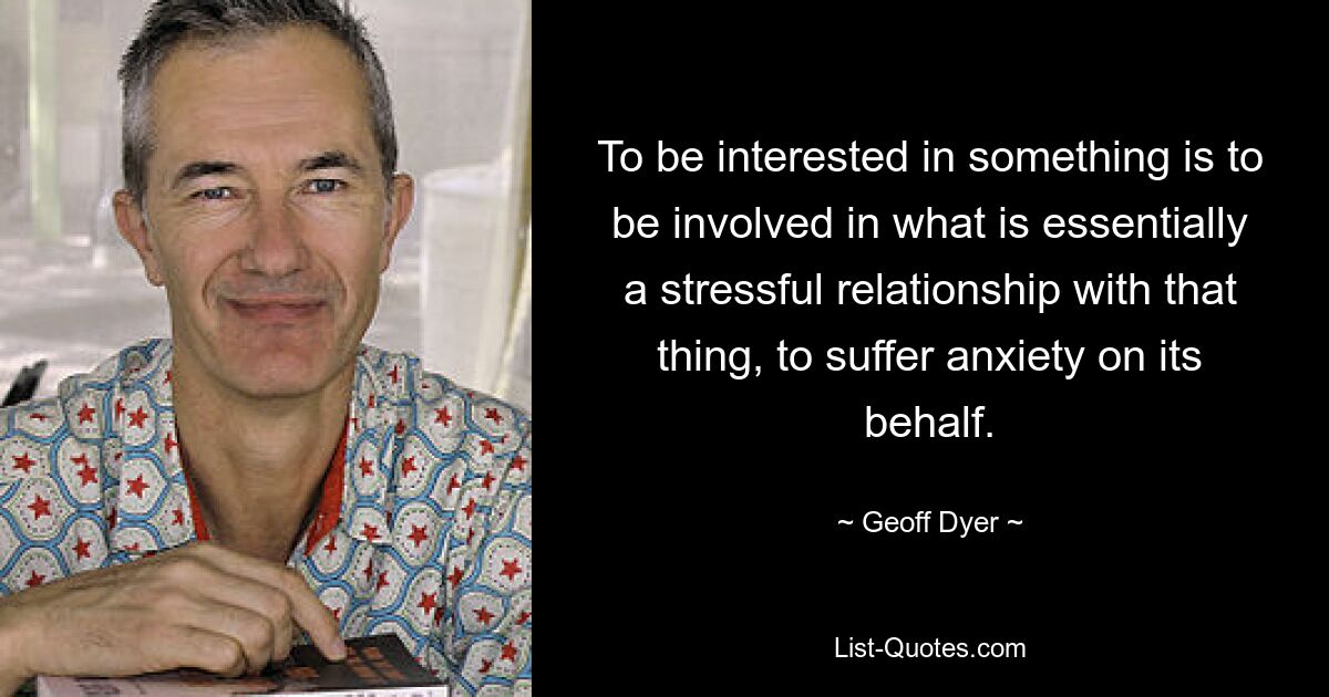 To be interested in something is to be involved in what is essentially a stressful relationship with that thing, to suffer anxiety on its behalf. — © Geoff Dyer